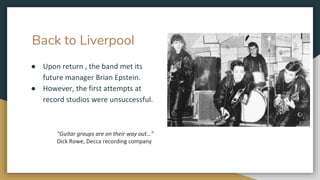 Back to Liverpool
● Upon return , the band met its
future manager Brian Epstein.
● However, the first attempts at
record studios were unsuccessful.
"Guitar groups are on their way out…”
Dick Rowe, Decca recording company
 