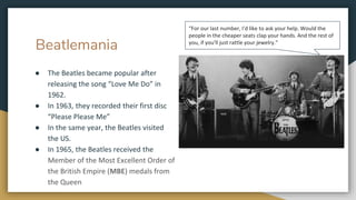 Beatlemania
● The Beatles became popular after
releasing the song “Love Me Do” in
1962.
● In 1963, they recorded their first disc
“Please Please Me”
● In the same year, the Beatles visited
the US.
● In 1965, the Beatles received the
Member of the Most Excellent Order of
the British Empire (MBE) medals from
the Queen
“For our last number, I'd like to ask your help. Would the
people in the cheaper seats clap your hands. And the rest of
you, if you'll just rattle your jewelry.”
 
