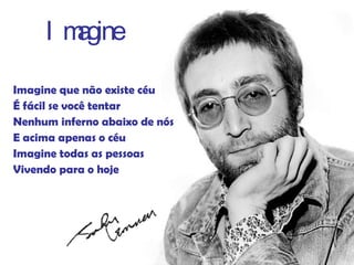 Imagine que não existe céu É fácil se você tentar Nenhum inferno abaixo de nós E acima apenas o céu Imagine todas as pessoas Vivendo para o hoje Imagine 