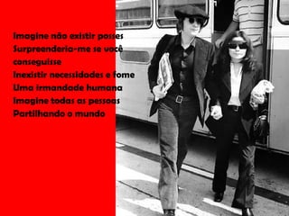 Imagine não existir posses Surpreenderia-me se você conseguisse Inexistir necessidades e fome Uma irmandade humana Imagine todas as pessoas Partilhando o mundo 