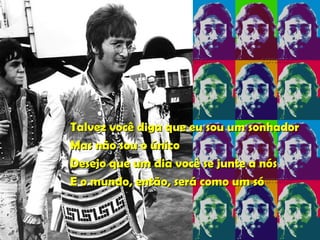 Talvez você diga que eu sou um sonhador Mas não sou o único Desejo que um dia você se junte a nós E o mundo, então, será como um só   