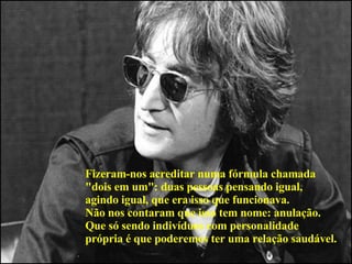 Fizeram-nos acreditar numa fórmula chamada  "dois em um": duas pessoas pensando igual,  agindo igual, que era isso que funcionava.  Não nos contaram que isso tem nome: anulação.  Que só sendo indivíduos com personalidade  própria é que poderemos ter uma relação saudável.   