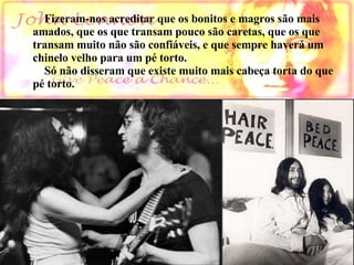      Fizeram-nos acreditar que os bonitos e magros são mais  amados, que os que transam pouco são caretas, que os que  transam muito não são confiáveis, e que sempre haverá um  chinelo velho para um pé torto.  Só não disseram que existe muito mais cabeça torta do que pé torto.                    