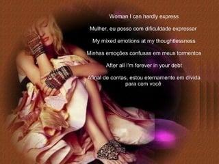 Woman I can hardly express Mulher, eu posso com dificuldade expressar   My mixed emotions at my thoughtlessness Minhas emoções confusas em meus tormentos After all I'm forever in your debt Afinal de contas, estou eternamente em dívida para com você   