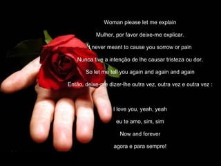 Woman please let me explain Mulher, por favor deixe-me explicar. I never meant to cause you sorrow or pain Nunca tive a intenção de lhe causar tristeza ou dor. So let me tell you again and again and again Então, deixe-me dizer-lhe outra vez, outra vez e outra vez   : I love you, yeah, yeah eu te amo, sim, sim Now and forever agora e para sempre! 