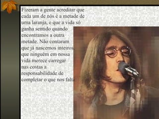Fizeram a gente acreditar que  cada um de nós é a metade de  uma laranja, e que a vida só  ganha sentido quando  encontramos a outra  metade. Não contaram  que já nascemos inteiros,  que ninguém em nossa  vida merece carregar  nas costas a  responsabilidade de  completar o que nos falta:  