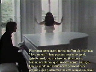 Fizeram a gente acreditar numa fórmula chamada  "dois em um": duas pessoas pensando igual,  agindo igual, que era isso que funcionava.  Não nos contaram que isso tem nome: anulação.  Que só sendo indivíduos com personalidade  própria é que poderemos ter uma relação saudável.  