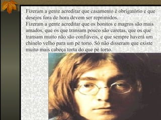 Fizeram a gente acreditar que casamento é obrigatório e que  desejos fora de hora devem ser reprimidos.                   Fizeram a gente acreditar que os bonitos e magros são mais  amados, que os que transam pouco são caretas, que os que  transam muito não são confiáveis, e que sempre haverá um  chinelo velho para um pé torto. Só não disseram que existe  muito mais cabeça torta do que pé torto.                   