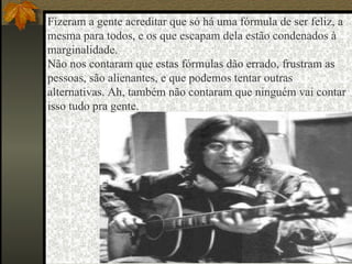 Fizeram a gente acreditar que só há uma fórmula de ser feliz, a mesma para todos, e os que escapam dela estão condenados à marginalidade.  Não nos contaram que estas fórmulas dão errado, frustram as pessoas, são alienantes, e que podemos tentar outras alternativas. Ah, também não contaram que ninguém vai contar isso tudo pra gente.  