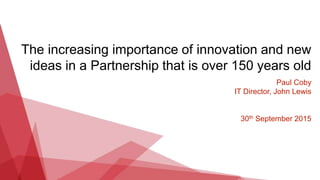The increasing importance of innovation and new
ideas in a Partnership that is over 150 years old
Paul Coby
IT Director, John Lewis
30th September 2015
 
