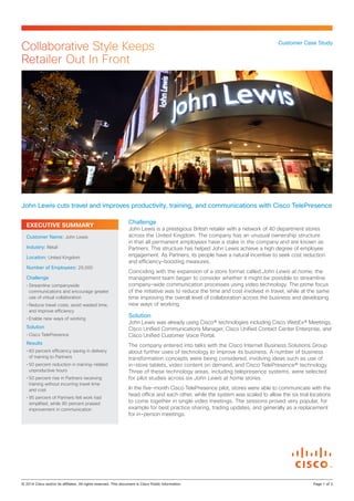 Collaborative Style Keeps
Retailer Out In Front

Customer Case Study

John Lewis cuts travel and improves productivity, training, and communications with Cisco TelePresence
EXECUTIVE SUMMARY
Customer Name: John Lewis
Industry: Retail
Location: United Kingdom
Number of Employees: 29,000
Challenge
•	Streamline companywide
communications and encourage greater
use of virtual collaboration
•	Reduce travel costs, avoid wasted time,
and improve efficiency
•	Enable new ways of working

Solution
•	Cisco TelePresence

Results
•	60 percent efficiency saving in delivery
of training to Partners
•	50 percent reduction in training-related
unproductive hours
•	50 percent rise in Partners receiving
training without incurring travel time
and cost
•	95 percent of Partners felt work had
simplified, while 90 percent praised
improvement in communication

Challenge

John Lewis is a prestigious British retailer with a network of 40 department stores
across the United Kingdom. The company has an unusual ownership structure
in that all permanent employees have a stake in the company and are known as
Partners. This structure has helped John Lewis achieve a high degree of employee
engagement. As Partners, its people have a natural incentive to seek cost reduction
and efficiency-boosting measures.
Coinciding with the expansion of a store format called John Lewis at home, the
management team began to consider whether it might be possible to streamline
company-wide communication processes using video technology. The prime focus
of the initiative was to reduce the time and cost involved in travel, while at the same
time improving the overall level of collaboration across the business and developing
new ways of working.

Solution

John Lewis was already using Cisco® technologies including Cisco WebEx® Meetings,
Cisco Unified Communications Manager, Cisco Unified Contact Center Enterprise, and
Cisco Unified Customer Voice Portal.
The company entered into talks with the Cisco Internet Business Solutions Group
about further uses of technology to improve its business. A number of business
transformation concepts were being considered, involving ideas such as use of
in-store tablets, video content on demand, and Cisco TelePresence® technology.
Three of these technology areas, including telepresence systems, were selected
for pilot studies across six John Lewis at home stores.
In the five-month Cisco TelePresence pilot, stores were able to communicate with the
head office and each other, while the system was scaled to allow the six trial locations
to come together in single video meetings. The sessions proved very popular, for
example for best practice sharing, trading updates, and generally as a replacement
for in-person meetings.

© 2014 Cisco and/or its affiliates. All rights reserved. This document is Cisco Public Information.		

Page 1 of 3

 