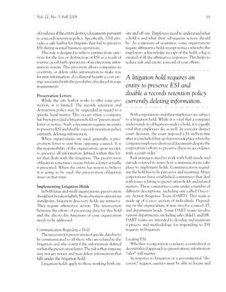 V<rl. 22,   No. 3, Fall 2008                                                                                                           55




of er,idence if the cntiry destroys documents pursuant               sitc and off-site. Employees need to undcr.stani'l u'hat
to a records retenti()n f,c,lic)'. Spccifrczrlly, I7(f) pro-         a hol.l i.s and u'hirt their srrbsecluent 2rcti()ns .sh.lrl.l
r,ides a safe h,rrbor fcrr litigants that fziil to preserve          bc. As a rnca.surc of assurance, s()rrlc organi:ations
ESI Juring lr.'rtl,tl Ittr.incrs ()llcrtti()n:.                      require affirmatir.c hold-receipt noticcs u,hereh)' the
     Tl-ris rtrlc is designe.l t..r relier,e entities from sanc-     ernplo)'ces ackntxvlcdge reccipt of the hold; a log is
tions for the krss or Jestnrction of ESI as a rcsult of              creater1 of all the trfhrmative rcsfonses. Tl'ris heips tcr
ftrt11i11g, gocltl-faith operations of an electronic infor-          rc.luce risk anrl cre atc rr recorcl of f our efforts.
mation systcrn. Tl-ris provision irllou's cornpirnies ttr
or,eru'rite or cle lete olc-lcr inkrnnation to make u'ai'
for neu, information. A collateral hcnefit is cost sar'-
ings associatccl u'ith the possibilitl,of rc.dtrced stnrase
                                                                     A litigation hoLd requires an
requirernents.                                                       entity to preserue ESI and
Preservation Letters                                                 disable a records retention policy
    Whilc tl-re salc l'rarhr'tr u,orks to offer sornc 1-,ro-         curr ently deleting inf ormation,
tecti()n, it is lirnitctl. Thc recc,rds retcntior-r antl
clestrtrctic'l'r policy ma1' be susper-rded in regarrl to a
specilic legill rnattcr. This occurs u4ren a cornpany                    Both corporations and their employees are strbject
hirs heen provicle.l a litieation hold or "preservation"             to:r litigation hold. While it        is   r,ittrlthat   a con"rpany
letter or n()tice. Sucl-r a document reqlrires alr entir)'           understancls its oblig:rtions un.'lcr a hold, it is eqtrally
to preserve ESI and disablc' a records retcntion polic),'            vital that crnplovees do, irs u'ell. Irr a rcccnt district
crrrrcntll Jclcting inf.trtnrtri,,n.                                 colrrt decision, the court imposcd a $1 rnillion hnc
    Whcn orgnni:ations are sucrl, generally, a l.res-                after it cclncludc.'l that spoliatiorr took place u'hen thc
cn'ation letter is sent froln ()pfosing counscl. lt is               colrpany eln1"rlo1.ees destroye,-l doc,-unents dcspite thc-
the responsibihty of the organi:i,rtion, trpon reccipt,              corporation's efforts to prcservc ther-n in accorJancc
to preserve all information clehned u'ithin this let,                r.l'ith a court order.'
ter that dc'ais u,ith the' litigation. Tl-re preser';rtir)n              Risk mirr-i'.rgcrs neeri to u'tlrk r.l ith l'tcltl-r insi.le and
ohlig:rtion sornctirrcs occr.lrs before Lr lctter acttrally          or-rtsidc counsel to assess hor.r'communications take
is 1-rrescntccl. When tl-re cntity has reason to bclici'e            place tcl irnplement holds. Cornmunication rcgirrcl-
it is goir-rg to he strecl, tlte l''rescn'ation obligation           ing the i-rol.l I'ras to be 1'rervasir,e and recurring. N4irn1'
arise-s at that time.                                                corporfrti()ns hirve cstablishcd conrrnittees thart dcal
                                                                     n'itl-r issues re lating to prcservation h,.llds and rcltrtcrl
Implementing Litigation Holds                                        ln'atter:. Tl-rese cornurittees come uncler a nunl.ter clf
  ln both large and srnallorganizations, preservation                .1ifferent .lescriptions, inclutling one callecl L)iscov-
should not be take n Iightl],. Frorn   a   br-rsiness-operatior-rs   ery Action Response Teanr (DART). Tliis tcam is
standptrint, litigation discoverl' holds are intrusive.              mar'le up of ir cross section of ir-rdividual.s. Dcpend-
They require athrmatir,e action. Thc interscction                    ing on tl-re organi:t-rticln, it maV involve corrn.scl, IT,
betr.r'een the cffbrts of presen,ing d:rta for this hold             antl departn'rer-rt heads. Sorne DART tcarns invoh'e
and the diry-to-day' functions of your ()rgani:atir)n                r.arious.1ep3111n.'11s, incIuding sales, R&D, an.l HR.
ttecJs trr l.c aJJrcseJ.                                             DART tcarns arc intcndctl to dcvelol-r and meintrrin
                                                                     2l pr()ccss and mctl-rodologr- frrr respontling tc, ESI
Contmunicarion Regarclln g a llokl                                   requests in litigation.
    Thc necessity for prescrvation of spccific dat,r l-r,r,. to
bc comrnunicatecl tcl all th<lsc n ho are rclateJ to the             Locaring ESI
litieirtion and ."r'h.r control thc infbrrnation delincd                 Whcther il corporati()n c()n(hrcts a centrali:ed or
u'ithin the prescrr,irticlr-r letter. Thc risk is that sorueone      dccentrali:cd approach to preserv'.rtion, infrrrmation
lna) n()t llet n()tice and ma1'delcte infon'nrrtion that             ".silos" u'ilI rlatter.
falls undeL the litigation hold.                                         In respen.5g to litigirti()n ()r 11 g()'crntncntal "dis-
    Litigation hr',lds appli' tt> thosc vr,<rrking both on-          covcrl"' tcquc.st, entitics mnst he trhle to locate Lncl
 