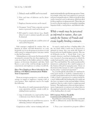 Vol. 22, No. 3. Fall 2008                                                                                                     57




    1. Deleted e -mails and ESI can be recovered.               munication methods to get the message across. Sorne,
                                                                for exarnple, rrtili:e their ou'n cmployces to generate
    2. l)atc zrr-rd timc of deletion can be deter-              in-house training hroaclczrsts. C)thers usc podcirsts tl-rat
       nincd.                                                   c:rn be r.ieu'e.l at it u..cr's u'orkstation, u'hicl-r arc iclcal
                                                                firr thosc employee s rvorking remotely. These cli;'s can
    j.   Ernployee Internert activit)' can be traced            bc use,-l to cducate cmplol'ces on rnandates regirrding
                                                                litigation l-rolds, c-maii policies, and inherent risks.
    4. l)ocument "travel" from co4r,rrate el-rvirotl-
       ments to ncrs<.rnal e-rnail can bc traced.
                                                                   While e-maiLs mal be perceived
         ESI copiecl tr) rcr.notr- devices (e.g., thumb-
         drirres) or scnt to printers typically can cirsil)'       as informel in nature, they can
         bc detected.
                                                                   satisfy the Starute of Frauds and
    6. Vriccrnails potentitrlly       alsr-, cotrlcl bc rctricvecl
                                                                   Create Legally binding contracts.
       anJ rr..J ftrr litierrtitrn.

    Risk rnanagers employed by cntities tl-i:rt are                 As note.l, e-n-rail can hirve a bintling cffect. C)n
litigior-rs in nature and hnd thernsc-h'cs in cotrrt            thc onc han.l, r.r'hile e-rnails rnay bc perceir,ed '.rs
frequcntll, are in irn nc]r'antagetttts p6sitictn to *'ork      infonnal in nature, thev can satisfi' the Statutc of
s'ith counsel to safcguard against or.ltcomcs sirnilar          Fraucls anc'l crcatc lcgall-v binding contrircts. The case
to the SunI'u-sc llratter.                                      rrf Al-Bctlaba.ccnn Inc. r,. N.stein Techs. Corp. is an
    Safcguarding not only lncans that litieation holds          examplc ri'hereir-r c-n'rail l-ra.l a l',inding cffcct.; This
are properly executcd, hut alsc-r tl-rat emplol,ces bc-         casc c()ncerned a liccnsing agreernent in r.l'hich the
coore ln()rc fluent in the l-ridclen ancl not-so-l-ri.1.len     scn.-ler hird t1,pctl his name     irt the bottorn of the     e-

nuanccs of electronic documents ancl clata. Such                rnail. The court I-relcl thirt "the sendcr rnanilestecl his
fh-rcncy is part of the vital knou'lc.lge needed fbr            intention to rruthentic:rtc tl-re e-rrlail firr purposcs of
corporati()ns and crnplovees to rctlucc overall risk.           the Startute of Fratrds by t1'ping his name, 'l)cnis,'at
                                                                the l-'ottom of the J:rnuary 1 2, 2007, e-rnail rcfcrcnc-
Have Neu'Employees Been Schooled in the                         ing the parties''cor-rtractual agrec'ment'."
Policies of E-Mail Communication Within                            So, even thotrgh the inf<rrrlality of e-rnail may he
Your Corporation?                                               rclicd ul.'on nerely to f:rcilitate ccxnrnunicatior),          a
                                                                possiblc unintcnded result rnal'be that an emplo,vec
   From au cntcrprise perspectivc, consitler spccilic           is ablc' to bind a corporatir)n in a contrac.t merel) by
actions in regard to empkryecs stirrting u'ork at               e-rr-rail. Ad.'litionalll', the binrling cflcct of c-mails can
your business. Neu' .'mployeer need to be taught                also iravc an inpact in thc persc',nal affairs of tl'rose
the fbllou'ine:                                                 etnplol'cs5 tl-rat usc u'ork e-rn'.ril to concluct per,.c,nal
                                                                br,rsiness. Tl-re implication is that any future enf,rrce-
    1. the policie.s of c-rnail communication lrctu'ecn         ment Of agrecmc-nts or contracts can subject data on
         )'our corporation an.l the rttrt.side '$'Orl,-1, in-   the employer's netu'ork to cliscor,erv requcsts be cause
         cluding br-rsincss partners;                           of tl-re L-'in.ling el{ect of e-mail.

         trap5 6f informalitv in e-n-riril trnd thc legacy      ESI Corporate Policies Should Be
         cvidentiary issues that lic therein; i,rnc1            Communicated and Rein{orced
                                                                  Re'garding neu' and ex isting employces, you should
    l. the bintling effcct of e-rnail that may occur in         be al.'le to affrrm:rtively ansu'er tl-re follou,ing qucs-
         enforcing contracts and agrecments.                    tt()11s.


   Corpo1311.11rs    utilizc virrious training aud com-               1. f)oes your orientati(rn          lrogrirln    adclress
 