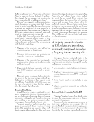 Vol. 22, No. i, Fall 2008                                                                                                         59




had inr,ested in u,as 't(,ast."'Accordir-rg to Bloomberg           tations of this q'pe of soft,are involr,e establishing
                        shrrtting the funds. Several da1,s
Netr'-s, l-re strggcstctl                                          "acceptable use" 1'rolicies. Sor-ne policies inclr-r.'le
later, though, th.' t'o managers told inr,estors that            key u'or.1s that are btrnned. Thesc u,ords are thcn
thel'u'ere comftrrt:rt-rlc in holding their funds.lr               programrned into the lexicon of the sctfnl'are that
   The tcnn "srnoking gur-r" is used frrre-urail.s that are        scans c-rnail messngcs. Sorne softu,irre allou's for
cleariy d:rr-naging to an cntity or individual. Bectrlrse          multiplc lcxicons f..rr.lifferent l.usiness units. Solnc
c-mail is treated nruch likc chatting, ofien treatcd               apflications prevent rnrrss c-rnails that may be uscd
as private and unofhcial, it is ver)r uqccrptiblc tcr             in rnarkcting antl m'.ry reqr.rirc disclairncrs in certain
misinte4rrettrtion. A properll' executed collection of             industrics. Softu'arc can also be used to preicnt use
ESI policies ancl proce.llres, continuirlll' reinforccd,           ctf c'-mail u-ithin ccrtain departncnts of a cornpany.
u'oulcl go ir long r.r'ay tou'ilrd 2r,erting risk.                This rvould pr',tentially prcicnt tl-reft of tradc secrcts
   ln Nrlay 2008, Forrester Rcscarch, alons u'ith an               or other inf<rnnation.
c-rlrail sccr-rrity colnprrny, rcleasccl a sur.e)' .rf morc
than 100 U.S. companies.r: The lindings dcirlt u'itl-r
()utbollnd secr.rrity and e-mail. The survey caflre Llp
u,ith the follou,ing hndings:
                                                                   A  properly executed colLection
                                                                   o/ ESI policies and procedures,
   34 pcrcent of tl-rc companies survcl'cd ha.l had
   c-mails subpocnacd in the pzrst 1'eirr;                         continually reinforced, woul"d go
                                                                   aLong wey toward aq)erting rlsk.
   Z6 percent of the cornpanies l-rird terminate(l cl'r1-
   ployecs for violirtions in e-rnail policies;
                                                                       Messagcgate    Inc. hirs conc'hictecl studies of the
   27 perccnt of the companies had inr,estigated a                 r-rscs of c-mail. In onc such study, involving several
   leak in sensitir,e inforrnation r,ia a lost or stolcn           salnpls e-mails ancl violations of acccptirble trse,          tl-re
   rnobile devicc; and                                             virrlatiotr: arr' '( )rtlt n()tin{.

   {1 percent of tl-re large  coml',irnies u'ith tnorc             o   lJ-se1-s   rnisa.ldress e-mails, leaking sensitive data.
   th.rn 20,000 etnplttl,ecs cr.npltty staff to tnttnit.tr
   e-rnail.                                                        r   Etnplo)'ce5 flpirss Ctrrp1r1 11* scctrritl'rn.-rrstrres l-.r1'
                                                                       scnding docurnents to person:rl Web-basc.l c-mail
   Thc results are e)'e-oferring, at the least. Consicler              accounts.
thc prospect that these percent'ages u'ill onl1,     get
highcr, given proliferation of thesc requests as per-              o   Social Sccuritl' nlrmbcrs q'ere inchrded in sorn.-
mitted b1' the Fedcrirl Rulcs of Civil Proce.iurc and                  c-rnzrils.
the soon-to-bc-rnirjority rrf states that hzrr,e adoptc.l
rules that enrulate tire federirl rules.                           o Offensivc     c-rnirils arc colnlrronll'sent u'ithin thc
                                                                       entcrprisc.r '
Proactive Data Mining
    Using ESI as irn invcstigatorv asset shoulcl be a pre-         Inherent Risk of Metadata Within ESI
cllrsor to engaging in litigation. Nlany organizations
arc no, hc.lging risk l-''y rnining J:rta on theit ou'n             "Nletacltrttl" rs dehnecl as dirta ahout data. It is r,ital
servcrs prior to liling a ltrn'suit. Thi-. allorl's discor,er)',   to ensllre thilt )'()rlr orglini:ation is au,arc of thc risks
prior to hiing, of any unforeseen scen:rrios u'here                           u'ith rnetatlata.
                                                                   assoc iartctl
smoking gLlns that may hindcr a lau'suit cxist.                                      itviug ir L()rl()ratL cnvir( )nlilcnt in
                                                                       l)116111111111. le

    Adr,ancecl techntllogy atrcl soft',r'are allou' com-           thcir nativc applications can pL)sc ruaj.rr risks. lv{i-
panics to '.lutolnaticallv detcct vioL-rtions of e-n'rail          crosoft's V/ord softu'arc has thc ability rrr capture clatir
policl'. This techr-rology can sequester risky e-rn:rils           behir-rcl thc scenes thzrt cirn create substantial risks.
frrr tl-re purposc of limiting liahilit; It4ost implenen-          Specifrcally, thc netirdata        ctrftulgl and     associatccl
 