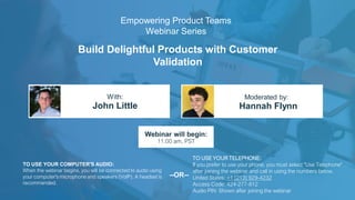 Build Delightful Products with Customer
Validation
John Little Hannah Flynn
With: Moderated by:
TO USE YOUR COMPUTER'S AUDIO:
When the webinar begins, you will be connected to audio using
your computer's microphone and speakers (VoIP). A headset is
recommended.
Webinar will begin:
11:00 am, PST
TO USE YOUR TELEPHONE:
If you prefer to use your phone, you must select "Use Telephone"
after joining the webinar and call in using the numbers below.
United States: +1 (213) 929-4232
Access Code: 424-277-812
Audio PIN: Shown after joining the webinar
--OR--
Empowering Product Teams
Webinar Series
 
