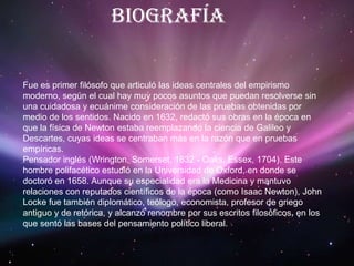 BiografíaFue es primer filósofo que articuló las ideas centrales del empirismo moderno, según el cual hay muy pocos asuntos que puedan resolverse sin una cuidadosa y ecuánime consideración de las pruebas obtenidas por medio de los sentidos. Nacido en 1632, redactó sus obras en la época en que la física de Newton estaba reemplazando la ciencia de Galileo y Descartes, cuyas ideas se centraban más en la razón que en pruebas empíricas. Pensador inglés (Wrington, Somerset, 1632 - Oaks, Essex, 1704). Este hombre polifacético estudió en la Universidad de Oxford, en donde se doctoró en 1658. Aunque su especialidad era la Medicina y mantuvo relaciones con reputados científicos de la época (como Isaac Newton), John Locke fue también diplomático, teólogo, economista, profesor de griego antiguo y de retórica, y alcanzó renombre por sus escritos filosóficos, en los que sentó las bases del pensamiento político liberal. 
