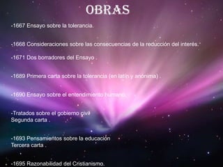 Obras-1667 Ensayo sobre la tolerancia.-1668 Consideraciones sobre las consecuencias de la reducción del interés.-1671 Dos borradores del Ensayo .-1689 Primera carta sobre la tolerancia (en latín y anónima) .-1690 Ensayo sobre el entendimiento humano.-Tratados sobre el gobierno civilSegunda carta .-1693 Pensamientos sobre la educación Tercera carta .-1695 Razonabilidad del Cristianismo.