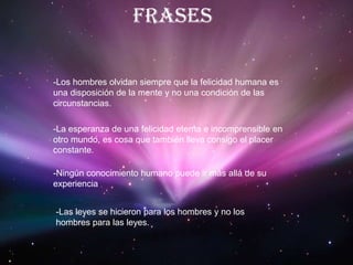  frases-Los hombres olvidan siempre que la felicidad humana es una disposición de la mente y no una condición de las circunstancias.-La esperanza de una felicidad eterna e incomprensible en otro mundo, es cosa que también lleva consigo el placer constante.-Ningún conocimiento humano puede ir más allá de su experiencia-Las leyes se hicieron para los hombres y no los hombres para las leyes.