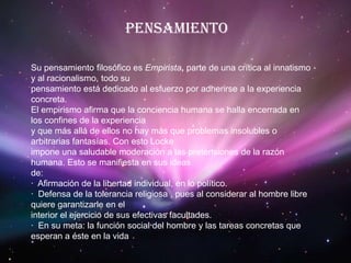 PensamientoSu pensamiento filosófico es Empirista, parte de una crítica al innatismo y al racionalismo, todo supensamiento está dedicado al esfuerzo por adherirse a la experiencia concreta.El empirismo afirma que la conciencia humana se halla encerrada en los confines de la experienciay que más allá de ellos no hay más que problemas insolubles o arbitrarias fantasías. Con esto Lockeimpone una saludable moderación a las pretensiones de la razón humana. Esto se manifiesta en sus ideasde:·  Afirmación de la libertad individual, en lo político.·  Defensa de la tolerancia religiosa , pues al considerar al hombre libre quiere garantizarle en elinterior el ejercicio de sus efectivas facultades.·  En su meta: la función social del hombre y las tareas concretas que esperan a éste en la vida
