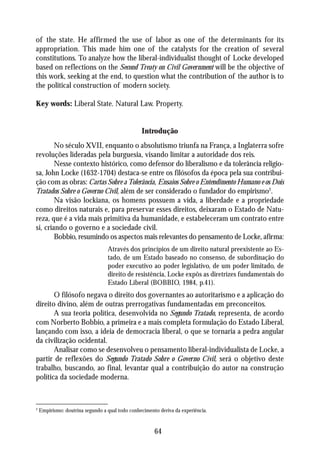 of the state. He affirmed the use of labor as one of the determinants for its
appropriation. This made him one of the catalysts for the creation of several
constitutions. To analyze how the liberal-individualist thought of Locke developed
based on reflections on the Second Treaty on Civil Government will be the objective of
this work, seeking at the end, to question what the contribution of the author is to
the political construction of modern society.

Key words: Liberal State. Natural Law. Property.


                                                 Introdução
        No século XVII, enquanto o absolutismo triunfa na França, a Inglaterra sofre
revoluções lideradas pela burguesia, visando limitar a autoridade dos reis.
        Nesse contexto histórico, como defensor do liberalismo e da tolerância religio-
sa, John Locke (1632-1704) destaca-se entre os filósofos da época pela sua contribui-
ção com as obras: Cartas Sobre a Tolerância, Ensaios Sobre o Entendimento Humano e os Dois
Tratados Sobre o Governo Civil, além de ser considerado o fundador do empirismo2.
        Na visão lockiana, os homens possuem a vida, a liberdade e a propriedade
como direitos naturais e, para preservar esses direitos, deixaram o Estado de Natu-
reza, que é a vida mais primitiva da humanidade, e estabeleceram um contrato entre
si, criando o governo e a sociedade civil.
        Bobbio, resumindo os aspectos mais relevantes do pensamento de Locke, afirma:
                                  Através dos princípios de um direito natural preexistente ao Es-
                                  tado, de um Estado baseado no consenso, de subordinação do
                                  poder executivo ao poder legislativo, de um poder limitado, de
                                  direito de resistência, Locke expôs as diretrizes fundamentais do
                                  Estado Liberal (BOBBIO, 1984, p.41).
       O filósofo negava o direito dos governantes ao autoritarismo e a aplicação do
direito divino, além de outras prerrogativas fundamentadas em preconceitos.
       A sua teoria política, desenvolvida no Segundo Tratado, representa, de acordo
com Norberto Bobbio, a primeira e a mais completa formulação do Estado Liberal,
lançando com isso, a ideia de democracia liberal, o que se tornaria a pedra angular
da civilização ocidental.
       Analisar como se desenvolveu o pensamento liberal-individualista de Locke, a
partir de reflexões do Segundo Tratado Sobre o Governo Civil, será o objetivo deste
trabalho, buscando, ao final, levantar qual a contribuição do autor na construção
política da sociedade moderna.



2
    Empirismo: doutrina segundo a qual todo conhecimento deriva da experiência.


                                                       64
 
