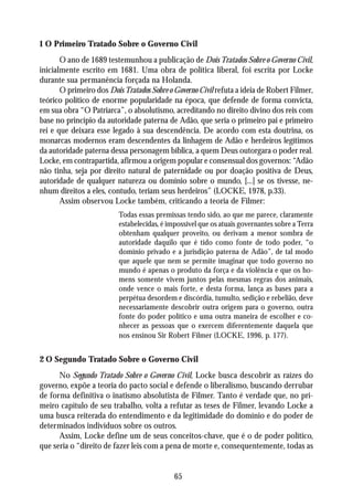 1 O Primeiro Tratado Sobre o Governo Civil
       O ano de 1689 testemunhou a publicação de Dois Tratados Sobre o Governo Civil,
inicialmente escrito em 1681. Uma obra de política liberal, foi escrita por Locke
durante sua permanência forçada na Holanda.
       O primeiro dos Dois Tratados Sobre o Governo Civil refuta a ideia de Robert Filmer,
teórico político de enorme popularidade na época, que defende de forma convicta,
em sua obra “O Patriarca”, o absolutismo, acreditando no direito divino dos reis com
base no princípio da autoridade paterna de Adão, que seria o primeiro pai e primeiro
rei e que deixara esse legado à sua descendência. De acordo com esta doutrina, os
monarcas modernos eram descendentes da linhagem de Adão e herdeiros legítimos
da autoridade paterna dessa personagem bíblica, a quem Deus outorgara o poder real.
Locke, em contrapartida, afirmou a origem popular e consensual dos governos: “Adão
não tinha, seja por direito natural de paternidade ou por doação positiva de Deus,
autoridade de qualquer natureza ou domínio sobre o mundo, [...] se os tivesse, ne-
nhum direitos a eles, contudo, teriam seus herdeiros” (LOCKE, 1978, p.33).
       Assim observou Locke também, criticando a teoria de Filmer:
                          Todas essas premissas tendo sido, ao que me parece, claramente
                          estabelecidas, é impossível que os atuais governantes sobre a Terra
                          obtenham qualquer proveito, ou derivam a menor sombra de
                          autoridade daquilo que é tido como fonte de todo poder, “o
                          domínio privado e a jurisdição paterna de Adão”, de tal modo
                          que aquele que nem se permite imaginar que todo governo no
                          mundo é apenas o produto da força e da violência e que os ho-
                          mens somente vivem juntos pelas mesmas regras dos animais,
                          onde vence o mais forte, e desta forma, lança as bases para a
                          perpétua desordem e discórdia, tumulto, sedição e rebelião, deve
                          necessariamente descobrir outra origem para o governo, outra
                          fonte do poder político e uma outra maneira de escolher e co-
                          nhecer as pessoas que o exercem diferentemente daquela que
                          nos ensinou Sir Robert Filmer (LOCKE, 1996, p. 177).


2 O Segundo Tratado Sobre o Governo Civil
      No Segundo Tratado Sobre o Governo Civil, Locke busca descobrir as raízes do
governo, expõe a teoria do pacto social e defende o liberalismo, buscando derrubar
de forma definitiva o inatismo absolutista de Filmer. Tanto é verdade que, no pri-
meiro capítulo de seu trabalho, volta a refutar as teses de Filmer, levando Locke a
uma busca reiterada do entendimento e da legitimidade do domínio e do poder de
determinados indivíduos sobre os outros.
      Assim, Locke define um de seus conceitos-chave, que é o de poder político,
que seria o “direito de fazer leis com a pena de morte e, consequentemente, todas as


                                             65
 