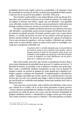 penalidades menores para regular e preservar a propriedade, e de empregar a força
da comunidade na execução de tais leis e na defesa da comunidade de dano exterior;
e tudo isso tão só em prol do bem público” (LOCKE, 1978, p.34).
       Para entender o poder político e suas origens liberais, Locke nos diz que deve-
mos saber como conviviam os homens em seu estado de natureza. No estado natu-
ral original, os homens eram felizes e iguais, mas essa liberdade e essa igualdade
eram, sobretudo, no plano teórico. Para que as pessoas pudessem evoluir juntas sem
infringir os direitos recíprocos, tornava-se necessário um elemento de coesão.
       Na visão lockiana, o cidadão tem direitos inerentes à sua existência, tais como:
vida, liberdade e a propriedade, porém seremos incapazes de desfrutar desses direi-
tos naturais sem paixões pessoais. Necessária, portanto, para o uso e o gozo desses
direitos, é a reunião das pessoas em torno de um contrato social que garanta os
direitos naturais mediante um governo que imponha leis capazes de protegê-los.
Cria-se uma estrutura de segurança e, sob essa condição, a liberdade que coexistia,
assim como os outros direitos, apenas no plano teórico pode ser restringida, cres-
cendo por consequência a liberdade real.
                                  O governo civil é o remédio adequado para as inconveniências
                                  do estado de natureza, que certamente serão grandes, onde os
                                  homens possam ser juízes de suas próprias causas, já que com
                                  facilidade se pode imaginar que aquele que tenha sido tão injusto
                                  a ponto de prejudicar seu irmão dificilmente será tão justo a
                                  ponto de se condenar por esse ato.3
       Mas Locke ressalta, nesta obra, que somente o assentimento do povo daria e
seria o único fundamento da autoridade desse governo. E é explícito ao escrever: “A
liberdade do homem, na sociedade, é não se submeter a nenhum outro poder legis-
lativo, senão o estabelecido mediante assentimento no país, nem ao domínio de
qualquer vontade, ou restrição de qualquer lei, senão daquela que o legislativo pro-
mulgar, segundo a confiança nele depositada”. Complementando o entendimento,
explica: “qualquer autoridade que exceda o poder a ela conferido pela lei e faça uso
da força que tem sob o seu comando para atingir a vítima de forma não permitida
por essa lei pode ser combatida como qualquer homem que mediante força viole os
direitos de outro”.
       Caso o governo, ou governante, viole os direitos dos indivíduos, então o povo
tem o direito de se revoltar e de se ver livre desse governante ou desse governo.
“Tomar e destruir a propriedade dos cidadãos ou reduzi-los à escravidão [coloca um
governante] em estado de guerra com o povo, que fica doravante desobrigado de
qualquer obediência ulterior e é abandonado no refúgio comum que Deus propi-
ciou a todos os homens contra a força e a violência”. Em outras palavras, revolução.


3
    Cf. LOCKE, 1978, cap. 2, p. 10-14, também para o que segue.



                                                       66
 