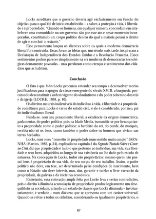 Locke acreditava que o governo deveria agir exclusivamente em função do
objetivo para o qual foi de início estabelecido – a saber, a proteção à vida, à liberda-
de e à propriedade. “Quando os homens, em qualquer número, concordam em esta-
belecer uma comunidade ou um governo, são por esse ato e nesse momento incor-
porados, constituindo um corpo político dentro do qual a maioria possui o direito
de agir e concluir o restante.”
       Esse pensamento lançou os alicerces sobre os quais a moderna democracia
liberal foi construída. Essas foram as ideias que, um século mais tarde, inspiraram a
Declaração de Independência dos Estados Unidos e a Revolução Francesa. Esses
sentimentos podem parecer simplesmente na era moderna de democracias tecnoló-
gicas densamente povoadas – mas perduram como crenças e sentimentos dos cida-
dãos que as habitam.

                                     Conclusão
       O fato é que John Locke procurou entender seu tempo e desenvolver teorias
justificadoras para o apogeu da classe emergente do século XVIII, a burguesia, pro-
curando desconstituir a ordem vigente do absolutismo e do poder soberano dos reis
e da igreja (LOCKE, 1998, p. 40).
       Os direitos naturais inalienáveis do indivíduo à vida, à liberdade e à proprieda-
de constituem para Locke o cerne do estado civil, e ele é considerado, por isso, pai
do individualismo liberal.
       Funda-se, com seu pensamento liberal, a existência da origem democrática,
parlamentar, do poder político, pois na Idade Média, transmitia-se por herança tan-
to a propriedade como o poder político: o herdeiro do rei, do conde, do marquês,
recebia não só os bens, como também o poder sobre os homens que viviam nas
terras herdadas.
       Locke, com o seu “conceito de propriedade num sentido muito amplo” (ARA-
NHA; Martins, 1986, p. 34), explicado no capítulo 2 do Segundo Tratado Sobre o Gover-
no Civil, diz que propriedade é tudo o que pertence ao indivíduo, sua vida, sua liber-
dade e seus bens, adquiridos ao longo de sua existência ou lhe dado pelo estado de
natureza. Na concepção de Locke, todos são proprietários: mesmo quem não pos-
sui bens é proprietário de sua vida, de seu corpo, de seu trabalho. Assim, o poder
político não deve, em tese, ser determinado pelas condições de nascimento, bem
como o Estado não deve intervir, mas, sim, garantir e tutelar o livre exercício da
propriedade, da palavra e da iniciativa econômica.
       Entretanto, essa colocação ampla feita por Locke leva a certas contradições,
pois o direito à ilimitada acumulação de propriedade produz logicamente um dese-
quilíbrio na sociedade, criando um estado de classes que Locke dissimula – involun-
tariamente, é verdade – num discurso que se apresenta com um caráter universal.
Quando se refere a todos os cidadãos, considerando-os igualmente proprietários, o


                                           67
 