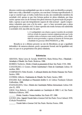 discurso contém uma ambiguidade que não se resolve, pois ora identifica a proprie-
dade com a vida, a liberdade e as posses, ora com bens e fortuna especificamente. E
o que se conclui é que, se todos, tendo bens ou não, são considerados membros da
sociedade civil, apenas os que têm fortuna podem ter plena cidadania, por duas
razões: apenas esses (os de fortuna) têm pleno interesse na preservação da proprie-
dade, e apenas os que são integralmente capazes de vida racional – aquele compro-
misso voluntário para com a lei da razão – que é a base necessária para a plena
participação na sociedade civil. A classe operária não tendo fortuna está submetida
à sociedade civil, mas dela não faz parte.
                        [...] A ambiguidade com relação a quem é membro da sociedade
                        civil em virtude do suposto contrato original permite que Locke
                        considere todos os homens como sendo membros, com a finali-
                        dade de serem governados, e apenas os homens de fortuna para
                        a finalidade de governar (MACPHERSON, p. 260).
     Ressalta-se aí o elitismo presente na raiz do liberalismo, já que a igualdade
defendida é de natureza abstrata, geral e puramente formal; não há igualdade real,
uma vez que só os proprietários têm plena cidadania.


                                   Referências
ARANHA, Maria Lúcia de Arruda; MARTINS, Maria Helena Pires. Filosofando –
Introdução à Filosofia. São Paulo: Moderna, 1986.
BOBBIO, Norberto. Direito e Estado no pensamento de Kant. São Paulo: UNS, 1984.
CANOTILHO, J. J. Gomes. Direito Constitucional e Teoria da Constituição. Lisboa: Al-
medina, 2005.
COMPARATO, Fábio Konder. A afirmação histórica dos Direitos Humanos. São Paulo:
Saraiva, 1999.
COTRIM, Gilberto. Fundamentos da Filosofia. São Paulo: Saraiva, 2002.
ENGISH, Karl. Introdução ao Pensamento Jurídico. 6. ed. Lisboa: Fundação Calouste
Gulbenkian, 1988.
EVANGELISTA, Vitor. História das Constituições Políticas Internacionais. Lisboa: Edi-
ções IL, 1978.
GRAU, Eros Roberto. A ordem econômica na Constituição de 1988. 3. ed. São Paulo:
Malheiros Editores, 1997.
______. Direito, Conceito e Normas Jurídicas. São Paulo: RT, 1988.
LOCKE, John. Segundo Tratado Sobre o Governo Civil. São Paulo: Nova Cultural, 1978.
(Coleção Pensadores)
______. Tratado Sobre o Governo Civil. São Paulo: Martins Fontes, 1998.


                                        68
 
