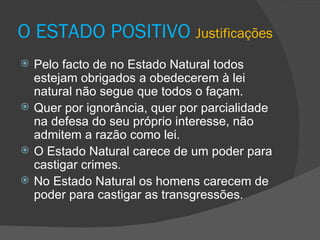 O ESTADO POSITIVO  Justificações Pelo facto de no Estado Natural todos  estejam obrigados a obedecerem à lei natural não segue que todos o façam. Quer por ignorância, quer por parcialidade na defesa do seu próprio interesse, não admitem a razão como lei. O Estado Natural carece de um poder para castigar crimes. No Estado Natural os homens carecem de poder para castigar as transgressões.  