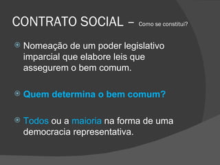 CONTRATO SOCIAL –  Como se constitui? Nomeação de um poder legislativo imparcial que elabore leis que assegurem o bem comum. Quem determina o bem comum? Todos  ou a   maioria   na forma de uma democracia representativa. 