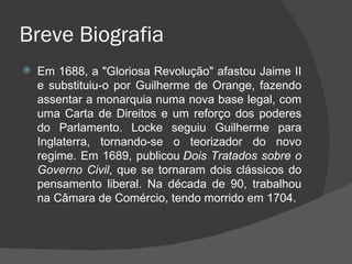 Breve Biografia Em 1688, a "Gloriosa Revolução" afastou Jaime II e substituiu-o por Guilherme de Orange, fazendo assentar a monarquia numa nova base legal, com uma Carta de Direitos e um reforço dos poderes do Parlamento. Locke seguiu Guilherme para Inglaterra, tornando-se o teorizador do novo regime. Em 1689, publicou  Dois Tratados sobre o Governo Civil , que se tornaram dois clássicos do pensamento liberal. Na década de 90, trabalhou na Câmara de Comércio, tendo morrido em 1704. 