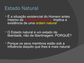 Estado Natural É a situação existencial do Homem antes mesmo da  sociedade política .  Implica a existência de uma  ordem natural O Estado natural é um estado de liberdade, não de libertinagem. PORQUÊ? Porque os seus membros estão sob a influência daquilo que lhes é mais natural . 