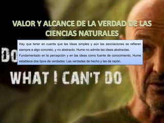 Hay que tener en cuenta que las ideas simples y aún las asociaciones se refieren
siempre a algo concreto, y no abstracto. Hume no admite las ideas abstractas.
Fundamentado en la percepción y en las ideas como fuente de conocimiento, Hume
establece dos tipos de verdades: Las verdades de hecho y las de razón.
 