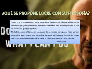 Puesto que el entendimiento es la herramienta fundamental a la que el hombre ha
confiado su progreso y bienestar, e necesario conocerlo para estar seguros de él y de
sus resultados que son las ideas.
“No habré perdido el tiempo si, con ayuda de un método claro puedo hacer ver con
que medios llega nuestro entendimiento a formarse las ideas que tiene de las cosas,
y así puedo hallar algún medio de apreciar la certeza de nuestros conocimientos.”
                                                         John Locke.
 
