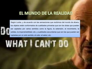 Según Locke, y de acuerdo con las sensaciones que recibimos del mundo de afuera,
los objetos están conformados de cualidades primarias que son los dotas que pueden
ser captados por varios sentidos como la figura, la extensión, el movimiento, la
solidez, la impenetrabilidad, etc; y cualidades secundarias que son las que pueden ser
captadas por un solo sentido; el color, el sabor, etc.
 