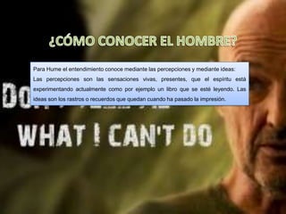 Para Hume el entendimiento conoce mediante las percepciones y mediante ideas:
Las percepciones son las sensaciones vivas, presentes, que el espíritu está
experimentando actualmente como por ejemplo un libro que se esté leyendo. Las
ideas son los rastros o recuerdos que quedan cuando ha pasado la impresión.
 