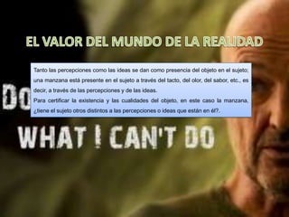 Tanto las percepciones como las ideas se dan como presencia del objeto en el sujeto;
una manzana está presente en el sujeto a través del tacto, del olor, del sabor, etc., es
decir, a través de las percepciones y de las ideas.
Para certificar la existencia y las cualidades del objeto, en este caso la manzana,
¿tiene el sujeto otros distintos a las percepciones o ideas que están en él?.
 