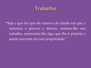 “Seja o que for que ele remova do estado em que a
natureza o proveu e deixou, mistura-lhe seu
trabalho, acrescenta-lhe algo que lhe é próprio e
assim converte em sua propriedade.”
 