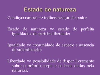 Condição natural => indiferenciação de poder;
Estado de natureza => estado de perfeita
igualdade e de perfeita liberdade;
Igualdade => comunidade de espécie e ausência
de subordinação;
Liberdade => possibilidade de dispor livremente
sobre o próprio corpo e os bens dados pela
natureza;
 
