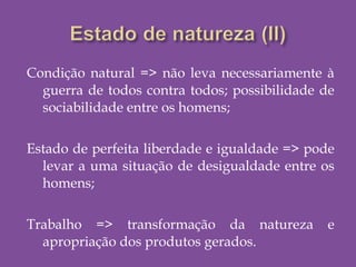Condição natural => não leva necessariamente à
guerra de todos contra todos; possibilidade de
sociabilidade entre os homens;
Estado de perfeita liberdade e igualdade => pode
levar a uma situação de desigualdade entre os
homens;
Trabalho => transformação da natureza e
apropriação dos produtos gerados.
 