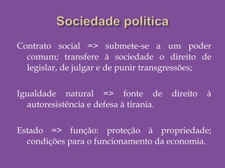 Contrato social => submete-se a um poder
comum; transfere à sociedade o direito de
legislar, de julgar e de punir transgressões;
Igualdade natural => fonte de direito à
autoresistência e defesa à tirania.
Estado => função: proteção à propriedade;
condições para o funcionamento da economia.
 