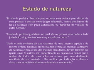 “Estado de perfeita liberdade para ordenar suas ações e para dispor de
suas pessoas e pessoas como julgar adequado, dentro dos limites da
lei da natureza, sem pedir autorização ou depender da vontade de
outro homem.”
“Estado de perfeita igualdade, no qual são recíprocos todo poder e toda
jurisdição, ninguém tendo mais que qualquer outro.”
 
“Nada é mais evidente do que criaturas de uma mesma espécie e da
mesma ordem, nascidas promiscuamente para as mesmas vantagens
da natureza e para o uso das mesmas faculdades, devam também ser
iguais umas às outras, sem subordinação ou sujeição, a menor que o
senhor de todos ele uma sobre as outras, por uma declaração
manifesta de sua vontade, e lhe confira, por indicação evidente e
clara, uma indubitável direito ao domínio e à soberania.”
 