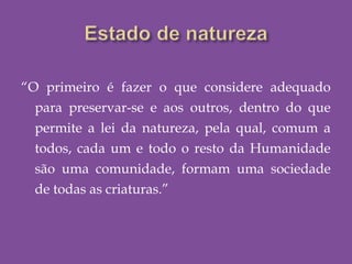 “O primeiro é fazer o que considere adequado
para preservar-se e aos outros, dentro do que
permite a lei da natureza, pela qual, comum a
todos, cada um e todo o resto da Humanidade
são uma comunidade, formam uma sociedade
de todas as criaturas.”
 