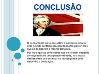 O pensamento de Locke sobre o conhecimento foi
uma grande contribuição para filósofos posteriores
que se dedicaram a mesma temática.
Por mais que as conclusões que se tenham chegado
até hoje tenham uma grande validade, há ainda a
necessidade de continuar-se investigando com
empenho e dedicação.
 
