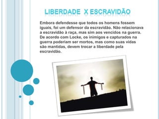 Embora defendesse que todos os homens fossem
iguais, foi um defensor da escravidão. Não relacionava
a escravidão à raça, mas sim aos vencidos na guerra.
De acordo com Locke, os inimigos e capturados na
guerra poderiam ser mortos, mas como suas vidas
são mantidas, devem trocar a liberdade pela
escravidão.
 