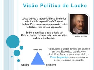 Para Locke, o poder deveria ser dividido
em três: Executivo, Legislativo e
Judiciário. De acordo com sua visão, o
Poder Legislativo, por representar o
povo, era o mais importante.
Locke criticou a teoria do direito divino dos
reis, formulada pelo filósofo Thomas
Hobbes. Para Locke, a soberania não reside
no Estado, mas sim na população.
Embora admitisse a supremacia do
Estado, Locke dizia que este deve respeitar
as leis natural e civil.
Thomas Hobbes
 