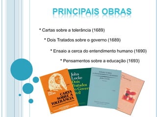 * Cartas sobre a tolerância (1689)
* Dois Tratados sobre o governo (1689)
* Ensaio a cerca do entendimento humano (1690)
* Pensamentos sobre a educação (1693)
 