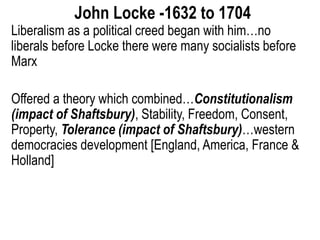 John Locke -1632 to 1704
Liberalism as a political creed began with him…no
liberals before Locke there were many socialists before
Marx
Offered a theory which combined…Constitutionalism
(impact of Shaftsbury), Stability, Freedom, Consent,
Property, Tolerance (impact of Shaftsbury)…western
democracies development [England, America, France &
Holland]
 