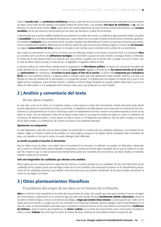 h i s t o r i a d e l a f il o s o f í a  ·  T E X TOS Y C O M E N TAR I OS
3John Locke, Ensayo sobre el entendimiento humano
Sobre el mundo real y los problemas metafísicos, aunque Locke afirmó que el conocimiento humano solamente es conocimiento
de ideas, nunca dudó de que existiera una realidad distinta de dichas ideas, y así distingue tres tipos de realidades: el yo, del que
tenemos un conocimiento intuitivo; Dios, causa última de nuestra experiencia, de quien tenemos certeza demostrativa, y los cuerpos
sensibles, de los que tenemos conocimiento por las ideas que formamos a partir de los sentidos.
Locke pensaba que lo que la metafísica tradicional nos presenta como saber del mundo y su realidad es algo puramente verbal. Consideró
la causalidad como una idea compleja de las relaciones: causa y efecto son una simple conexión de fenómenos en el tiempo. Igualmen­
te consideró la sustancia como una noción oscura, una idea compleja más elaborada por la mente. La sustancia y la esencia que conoce­
mos son simplemente verbales, definiciones de un término verbal que solo se conoce por inferencia lógica. En el caso del ser humano,
no niega la sustancialidad del alma, aunque no se sepa en qué consiste, pues la necesita como sustrato de sus operaciones.
Para Locke, el conocimiento no es un fin en sí mismo sino el medio para adquirir una correcta conciencia moral. Su concepción ética
se considera como una forma de utilitarismo teológico: la moral debe ocuparse de evitar el dolor y conseguir el bien y la felicidad.
El motivo por el cual obramos bien es la idea de que Dios premia a aquellos que se portan bien y castiga a los que lo hacen mal.
La idea de deber implica una ley y la idea de ley, un legislador. El legislador último es Dios.
La doctrina política de Locke influyó notablemente en la gestación del liberalismo político. Se opuso a la concepción teocrática del
poder absoluto de los monarcas a través de su teoría del pacto social, regulado y limitado por la ley natural inscrita en la razón.
Los gobernantes son necesarios, y si existen es para lograr el bien de la nación. La nación está compuesta por ciudadanos
libres con unos derechos previos a cualquier pacto o contrato social, que todo gobernante debe respetar: derecho a la vida, a la
libertad en todos los ámbitos de la vida privada y a la propiedad privada. Si el gobernante incumpliera el contrato por el que lo han
legitimado los ciudadanos, estos tendrían derecho a rebelarse contra él. Niega competencia al poder político sobre todo lo que no se
refiera al orden público o a la salvaguarda de los bienes civiles, para cuya protección se creó el Estado.
2 | Análisis y comentario del texto
	 De las ideas simples
En esta obra, como se ha dicho en el apartado anterior, Locke expone su teoría del conocimiento. Intenta demostrar hasta dónde
pueden extenderse el conocimiento humano y sus límites. La experiencia sensible aparece como base para la construcción del cono­
cimiento. Es principalmente en el Libro II del Ensayo sobre el entendimiento humano donde se encuentra expuesta la teoría de las
ideas de Locke. Una vez realizada la crítica de las ideas innatas (Libro I), se ocupa de estudiar las ideas en cuanto a contenidos de
conciencia, de dónde proceden y cómo opera con ellas la razón. En el fragmento que tratamos, «De las ideas simples», se ocupa
de las ideas simples y su clasificación, de manera minuciosa y con bastantes ejemplos.
Apariencias no compuestas
En este fragmento, Locke dice que las ideas simples son producidas en nosotros por las cualidades (primarias y secundarias) de los
objetos. Llegan a la mente a través de los sentidos sin mezcla alguna, aunque en los objetos dichas cualidades estén mezcladas. Así
pues, son aquellas en las que la mente no puede distinguir ideas diferentes.
La mente no puede ni hacerlas ni destruirlas
Aquí se refiere a que las ideas, cuyo origen solo se encuentra en la sensación y la reflexión, no pueden ser fabricadas o destruidas
por la mente. El entendimiento puede repetirlas, compararlas y unirlas para formar ideas complejas (de las que se tratará en el capí­
tulo XII). Insiste en que no está al alcance del entendimiento poseer los materiales del conocimiento, las ideas simples, sin haberlos
recibido a través de los sentidos.
Solo son imaginables las cualidades que afectan a los sentidos
Ahora explica que los cuerpos tienen la capacidad de informar a nuestros sentidos de sus cualidades. No hay más información de las
cualidades de los cuerpos que la que nos llega a través de los cinco sentidos. Esta información produce en el entendimiento percep­
ciones de las cualidades primarias y secundarias. Sienta las bases para una posterior clasificación de las ideas simples, atendiendo al
modo en que llegan a la mente.
3 | Otros planteamientos filosóficos
	El problema del origen de las ideas en la historia de la filosofía
Idea es el término más importante en la teoría del conocimiento de Locke. Son aquello que sirve para nombrar lo que es el objeto
del conocimiento, y representan en la conciencia algo que está fuera de ella. Aunque inicialmente admite a Descartes, aborda la
cuestión no desde la lógica como él, sino desde la psicología, y niega que existan ideas innatas. La preocupación por cuáles son el
objeto del conocimiento y su origen ha sido una constante en la historia de la filosofía, desde los griegos hasta la Edad Moderna. En el
caso de Locke, su teoría tendente a demostrar que no podemos conocer la esencia de las cosas reales la encontramos en Guillermo
de Ockham y abrió el camino del escepticismo de Hume; Leibniz, en su teoría del conocimiento, toma como punto de partida la
crítica a Locke. Voltaire dice de él que ha hecho la historia del alma, mientras los racionalistas hicieron la novela de ella.
 