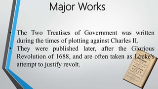 Major Works
• The Two Treatises of Government was written
during the times of plotting against Charles II.
• They were published later, after the Glorious
Revolution of 1688, and are often taken as Locke's
attempt to justify revolt.
 